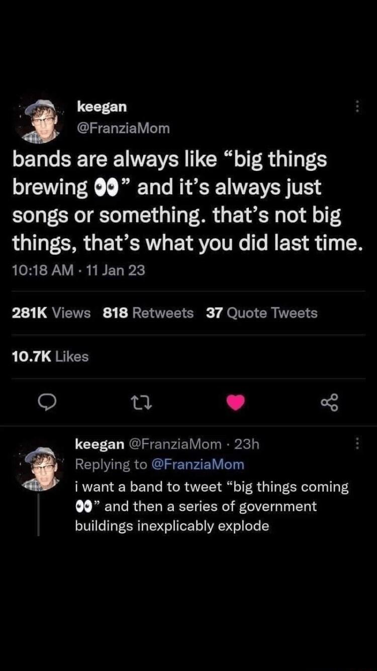 keegan FranziaMom bands are always like big things brewing 9 and its always just songs or something thats not big things thats what you did last time RCREFAVERL BELPX b1 QUETERE 1 BEATE g JelIIER R S 107K Likes e keegan FranziaMom 23h i Replying to FranziaMom iwant a band to tweet big things coming 99 and then a series of government buildings inexplicably explode