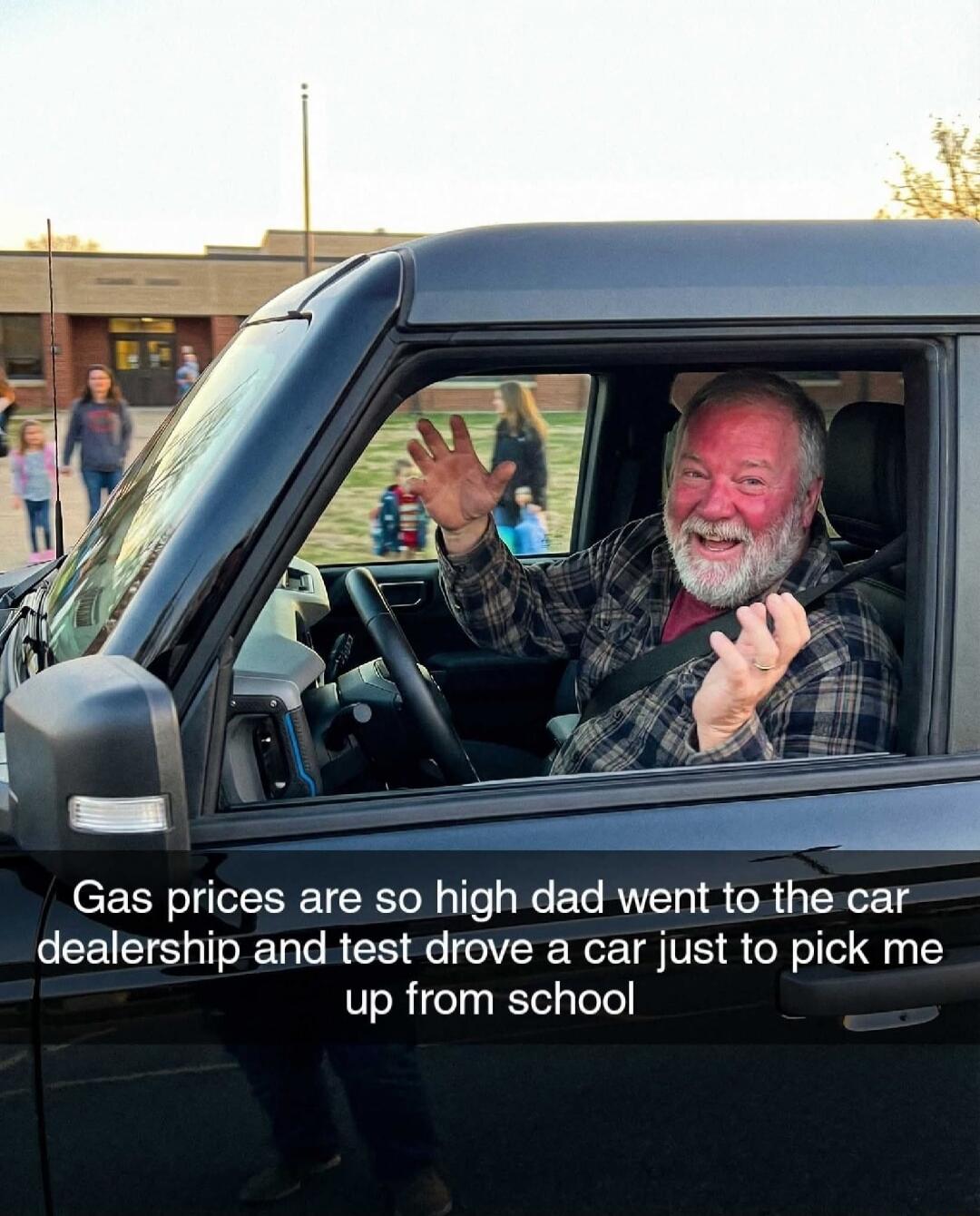 Gas prices are so high dad went to the car dealership and test drove a car just to pick me up from school