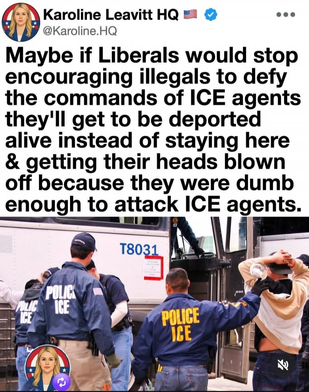 Karoline Leavitt HQ @Karoline.HQ Maybe if Liberals would stop encouraging illegals to defy the commands of ICE agents they'll get to be deported alive instead of staying here & getting their heads blown off because they were dumb enough to attack ICE agents. POLICE ICE T8031