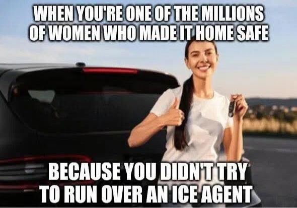 WHEN YOU'RE ONE OF THE MILLIONS OF WOMEN WHO MADE IT HOME SAFE BECAUSE YOU DIDN'T TRY TO RUN OVER AN ICE AGENT