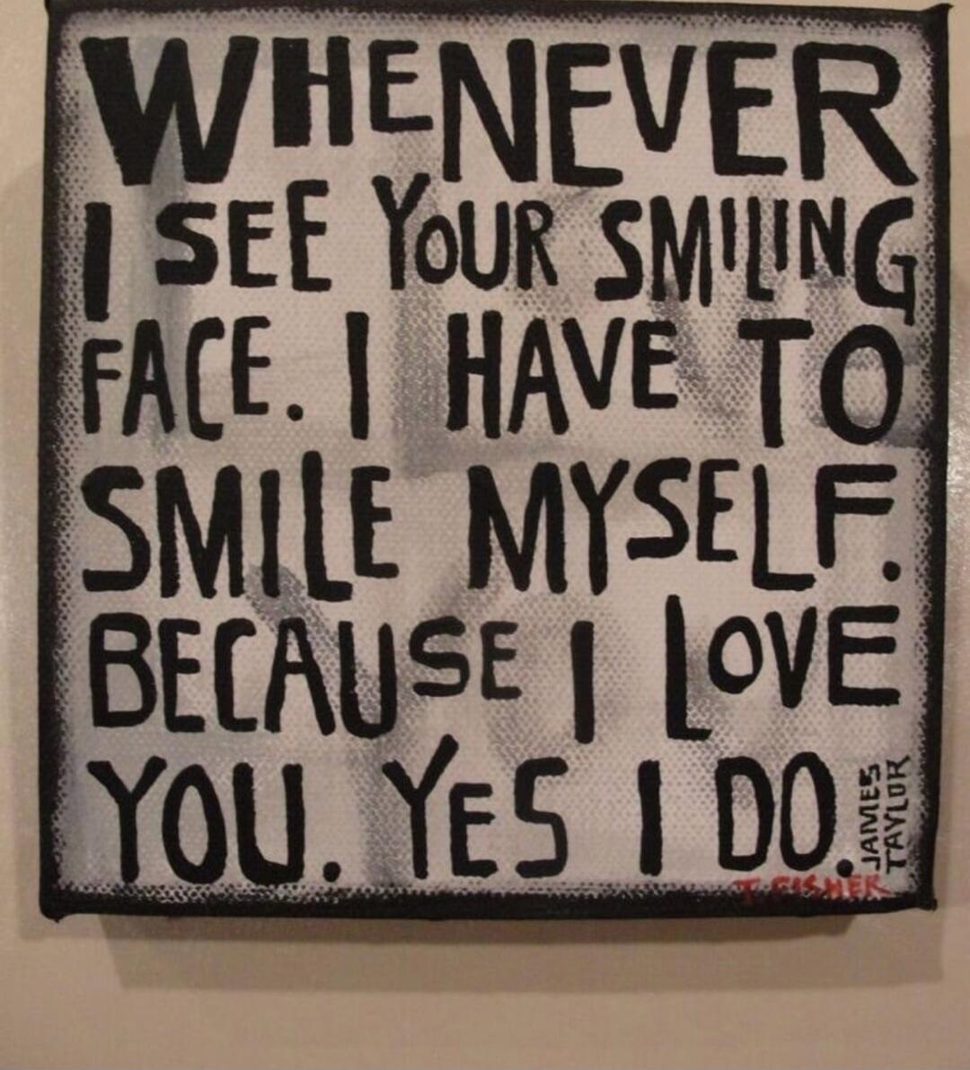 WHENEVER I SEE YOUR SMILING FACE. I HAVE TO SMILE MYSELF. BECAUSE I LOVE YOU. YES I DO. James Taylor. T. Fisher.