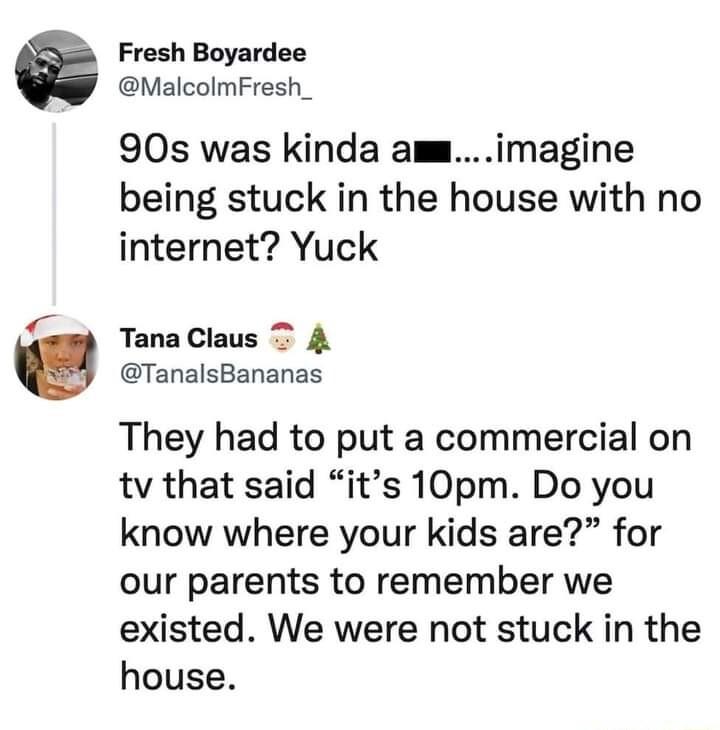 Fresh Boyardee MalcolmFresh_ 90s was kinda amimagine being stuck in the house with no internet Yuck TanaClaus 4 TanalsBananas They had to put a commercial on tv that said its 10pm Do you know where your kids are for our parents to remember we existed We were not stuck in the house