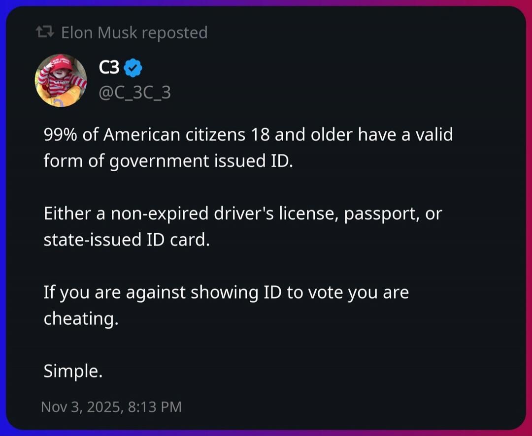 99% of American citizens 18 and older have a valid form of government issued ID. 

Either a non-expired driver's license, passport, or state-issued ID card. 

If you are against showing ID to vote you are cheating. 

Simple.

Nov 3, 2025, 8:13 PM.