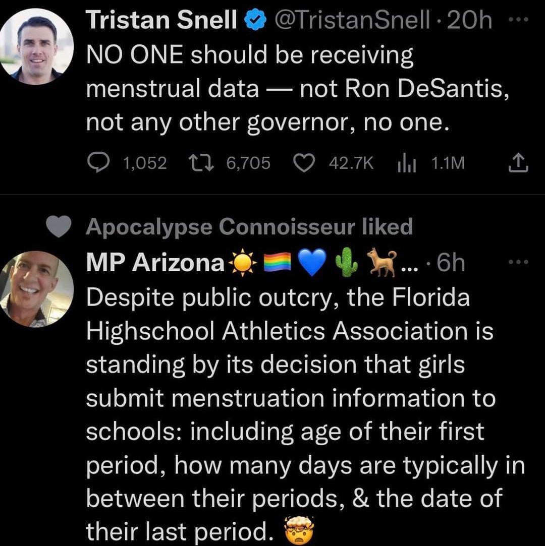 Tristan Snell TristanSnell 20h e NO ONE should be receiving menstrual data not Ron DeSantis not any other governor no one Q1052 13 6705 Q 427K i 1M Apocalypse Connoisseur liked MP Arizona 9 6h O Despite public outcry the Florida Highschool Athletics Association is standing by its decision that girls submit menstruation information to schools including age of their first lgele M TN EL VG EWER TR ol