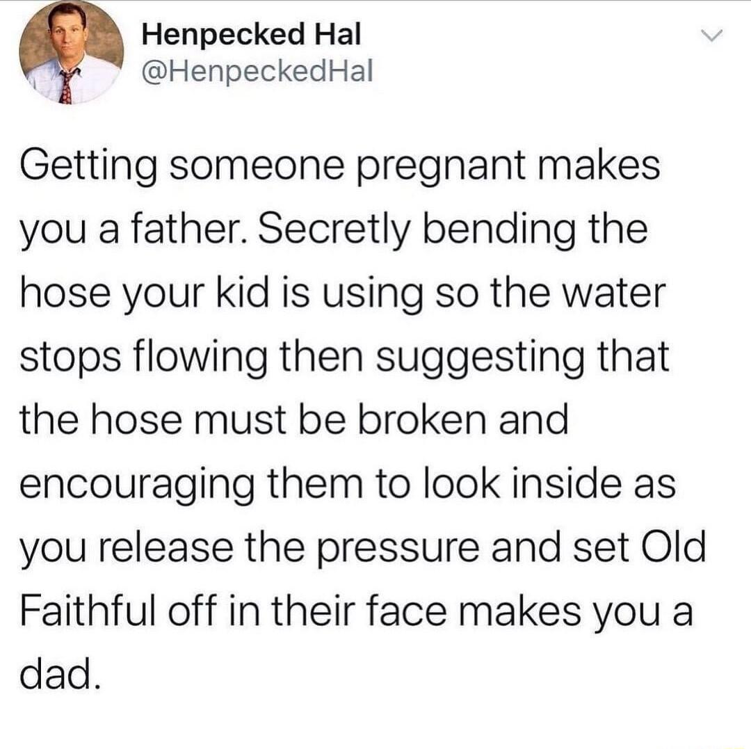 Henpecked Hal HenpeckedHal Getting someone pregnant makes you a father Secretly bending the hose your kid is using so the water stops flowing then suggesting that the hose must be broken and encouraging them to look inside as you release the pressure and set Old Faithful off in their face makes you a dad