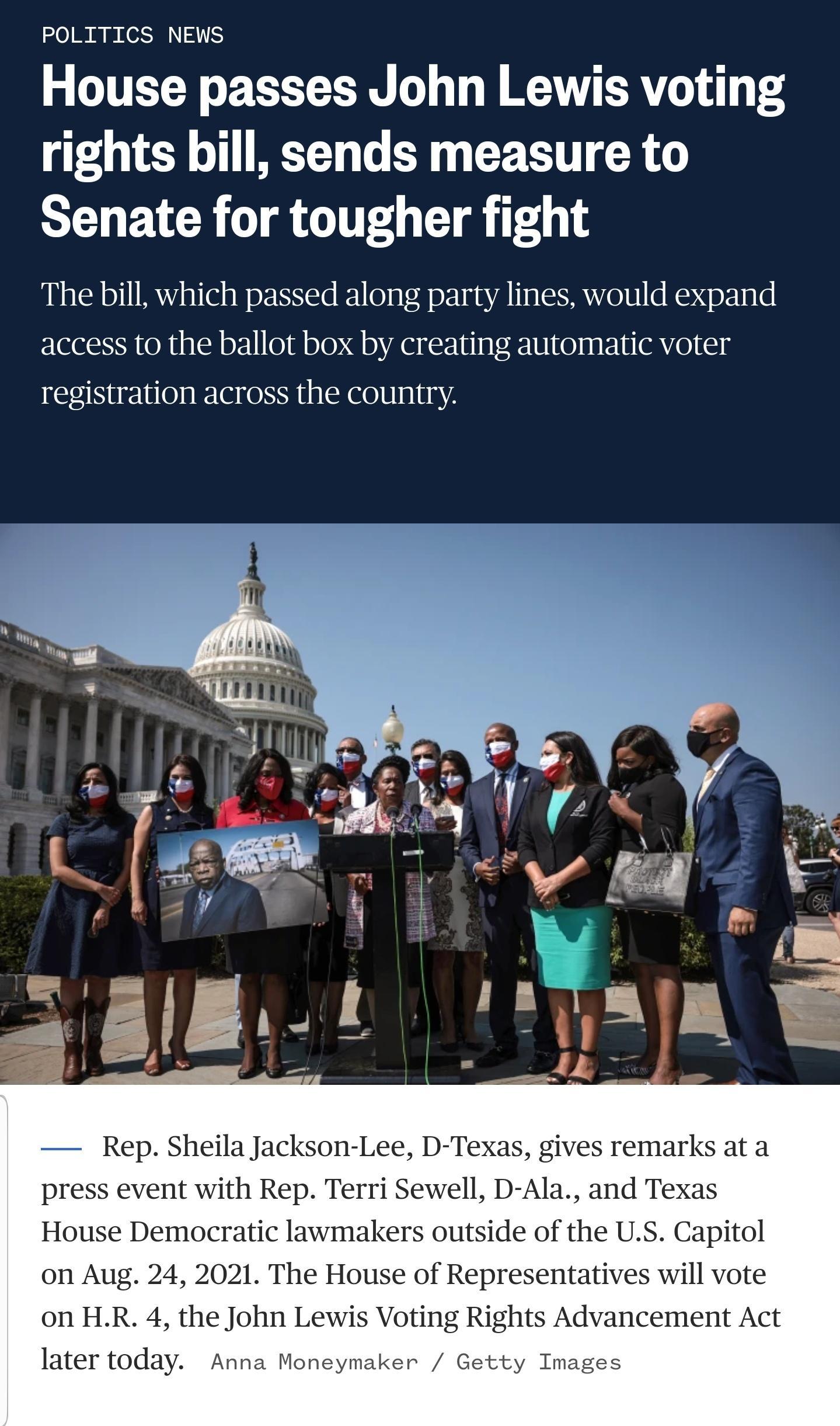 POLITICS NEWS House passes John Lewis voting rights bill sends measure to Senate for tougher fight The bill which passed along party lines would expand access to the ballot box by creating automatic voter registration across the country Rep Sheila Jackson Lee D Texas gives remarks at a press event with Rep Terri Sewell D Ala and Texas House Democratic lawmakers outside of the US Capitol on Aug 24 