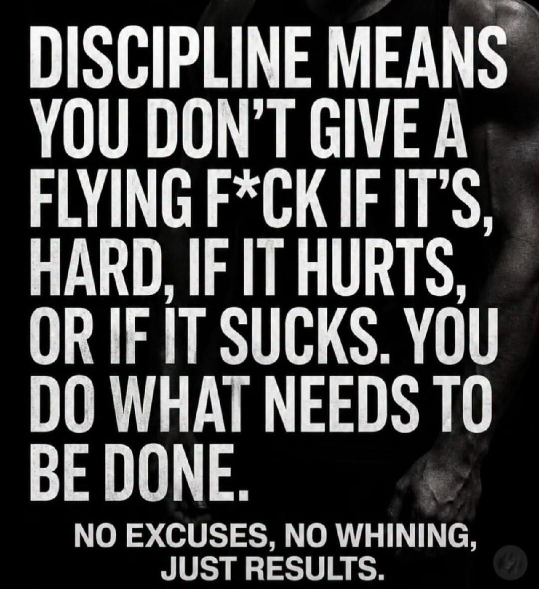 DISCIPLINE MEANS YOU DON'T GIVE A FLYING F*CK IF IT'S HARD, IF IT HURTS, OR IF IT SUCKS. YOU DO WHAT NEEDS TO BE DONE. NO EXCUSES, NO WHINING, JUST RESULTS.