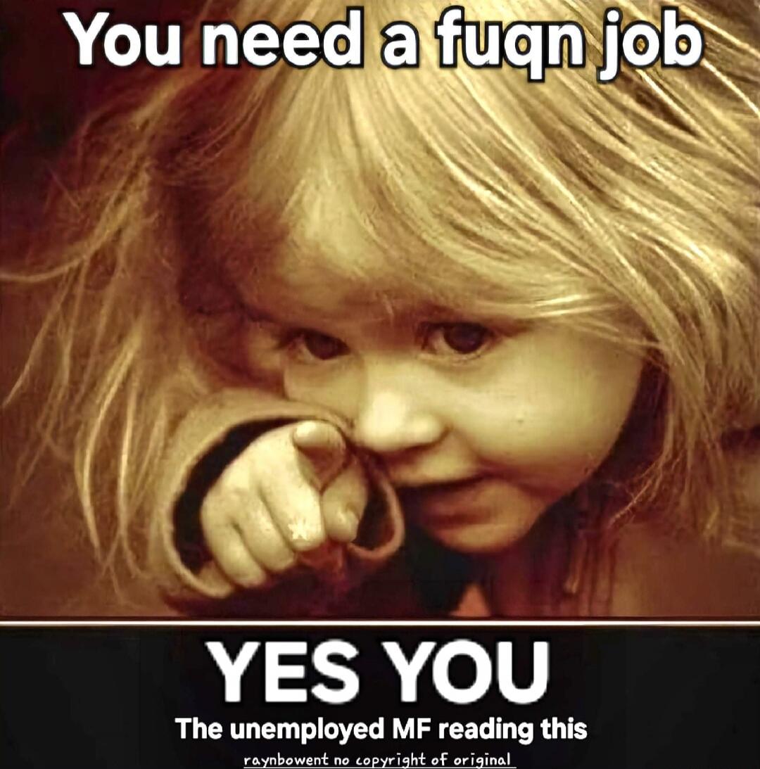 You need a fuqn job
YES YOU
The unemployed MF reading this