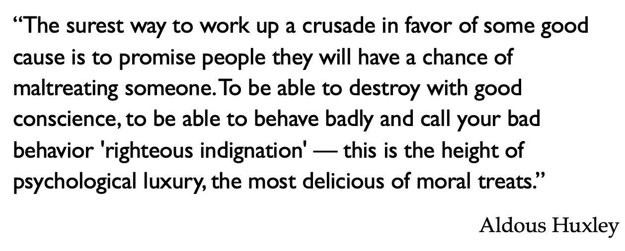 The surest way to work up a crusade in favor of some good cause is to promise people they will have a chance of maltreating someoneTo be able to destroy with good conscience to be able to behave badly and call your bad behavior righteous indignation this is the height of psychological luxury the most delicious of moral treats Aldous Huxley