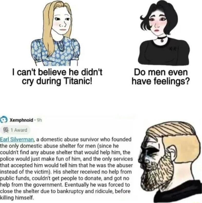 1 cant believe he didnt Do men even cry during Titanic have feelings xempnoid B 1 Avord Earl Siverman domestic abuse survivor who founded the only domestic abuse shelter for men since he couldnt find any abuse shelter that would help him the police would just make fun of him and the only services that accepted him would tellhim that he was the abuser instead of the victim His shelter received no h