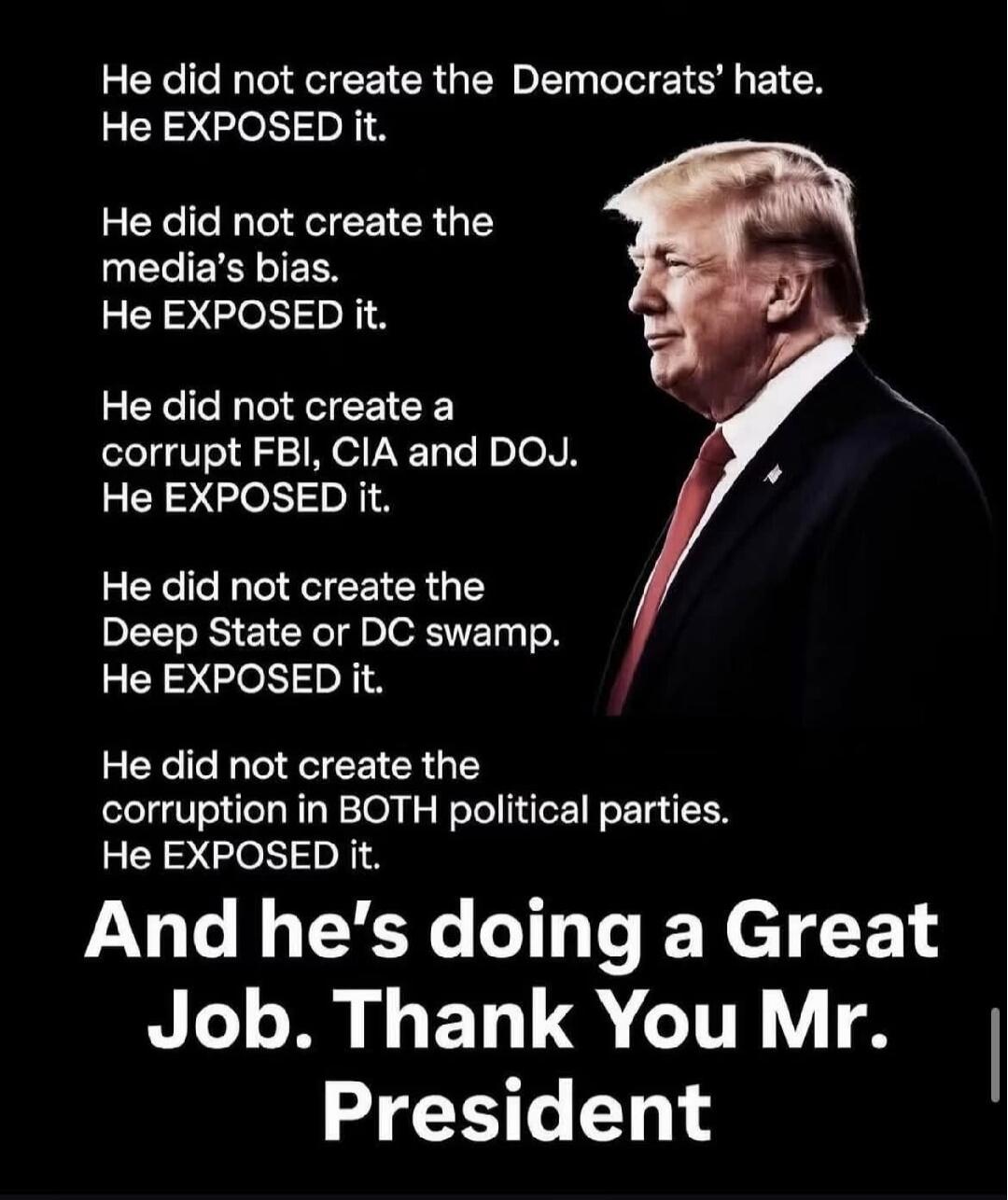 He did not create the Democrats' hate. He EXPOSED it. He did not create the media's bias. He EXPOSED it. He did not create a corrupt FBI, CIA and DOJ. He EXPOSED it. He did not create the Deep State or DC swamp. He EXPOSED it. He did not create the corruption in BOTH political parties. He EXPOSED it. And he's doing a Great Job. Thank You Mr. Presid
