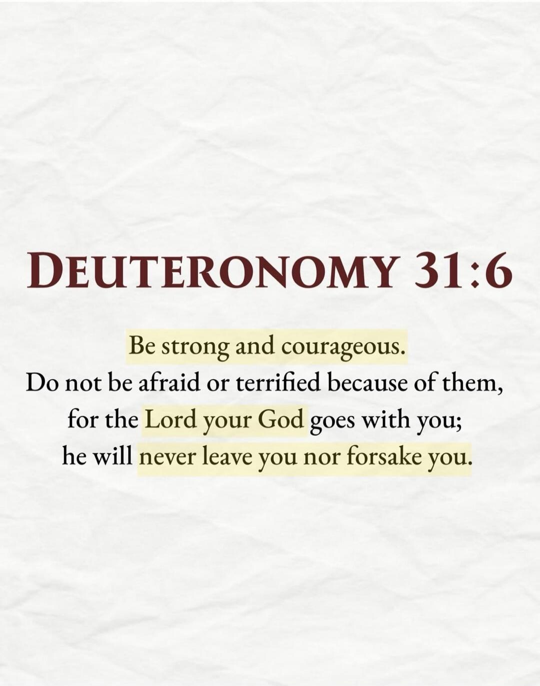 DEUTERONOMY 31:6 Be strong and courageous. Do not be afraid or terrified because of them, for the Lord your God goes with you; he will never leave you nor forsake you.