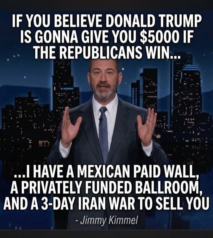IF YOU BELIEVE DONALD TRUMP IS GONNA GIVE YOU $5000 IF THE REPUBLICANS WIN... ...I HAVE A MEXICAN PAID WALL, A PRIVATELY FUNDED BALLROOM, AND A 3-DAY IRAN WAR TO SELL YOU - Jimmy Kimmel