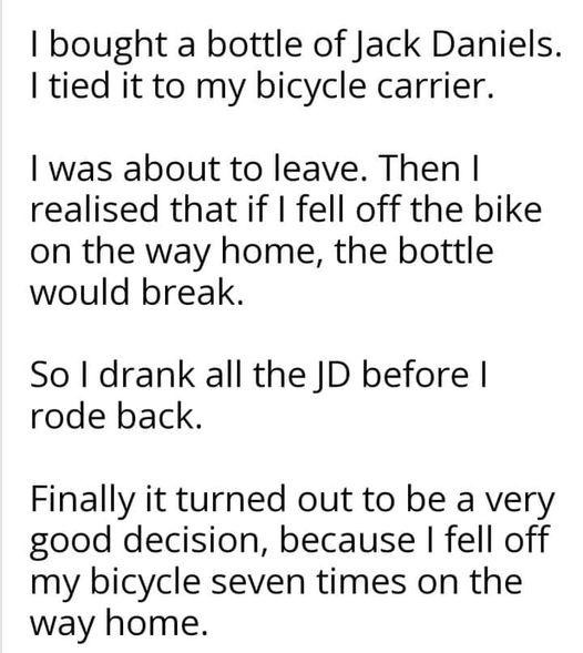 bought a bottle of Jack Daniels tied it to my bicycle carrier was about to leave Then realised that if fell off the bike on the way home the bottle would break So drank all the JD before rode back Finally it turned out to be a very good decision because fell off my bicycle seven times on the way home