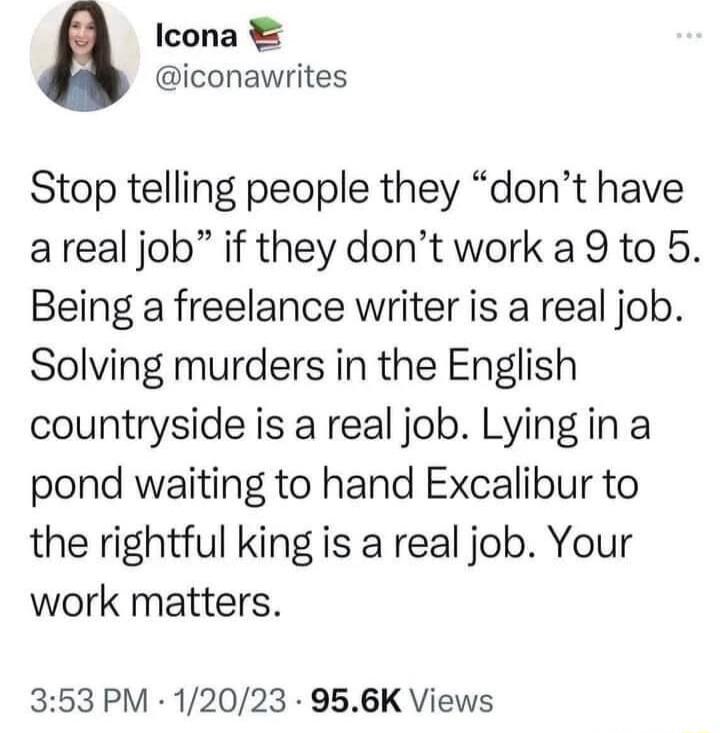 Icona iconawrites Stop telling people they dont have areal job if they dont work a 9 to 5 Being a freelance writer is a real job Solving murders in the English countryside is a real job Lying in a pond waiting to hand Excalibur to the rightful king is a real job Your work matters 353 PM 12023 956K Views