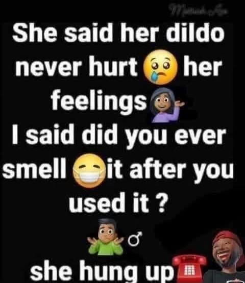 She said her dildo never hurt her feelings. I said did you ever smell it after you used it? She hung up.