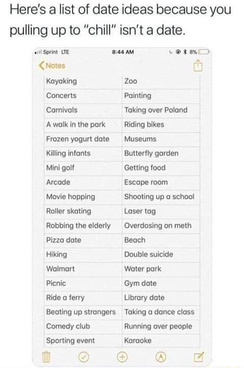 Heres a list of date ideas because you pulling up to chill isnt a date sisoin e s CMotes t Kayaking 200 Concerts Painting Camivals Taking over Poland Awalkinthe park Riding bikes Frozen yogurt date Museums Killing infonts Butterfly garden Mini golf Getting food Arcade Escape room Movie hopping Shooting up a school Roller skating Laser tag Robbing the elderly Overdosing on meth Pizza date Beach Hik