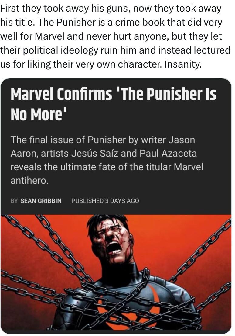 First they took away his guns now they took away his title The Punisher is a crime book that did very well for Marvel and never hurt anyone but they let their political ideology ruin him and instead lectured us for liking their very own character Insanity Marvel Confirms The Punisher Is No More The final issue of Punisher by writer Jason Aaron artists Jesus Saiz and Paul Azaceta EEERR G N EICR EIC