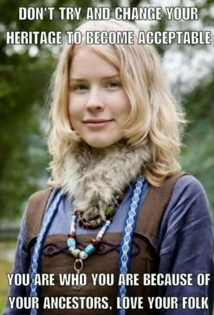 DON'T TRY AND CHANGE YOUR HERITAGE TO BECOME ACCEPTABLE
YOU ARE WHO YOU ARE BECAUSE OF YOUR ANCESTORS, LOVE YOUR FOLK