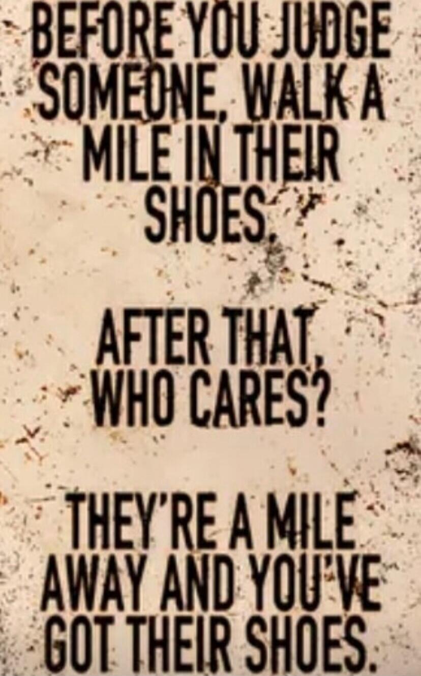 BEFORE YOU JUDGE SOMEONE, WALK A MILE IN THEIR SHOES. AFTER THAT, WHO CARES? THEY'RE A MILE AWAY AND YOU'VE GOT THEIR SHOES.