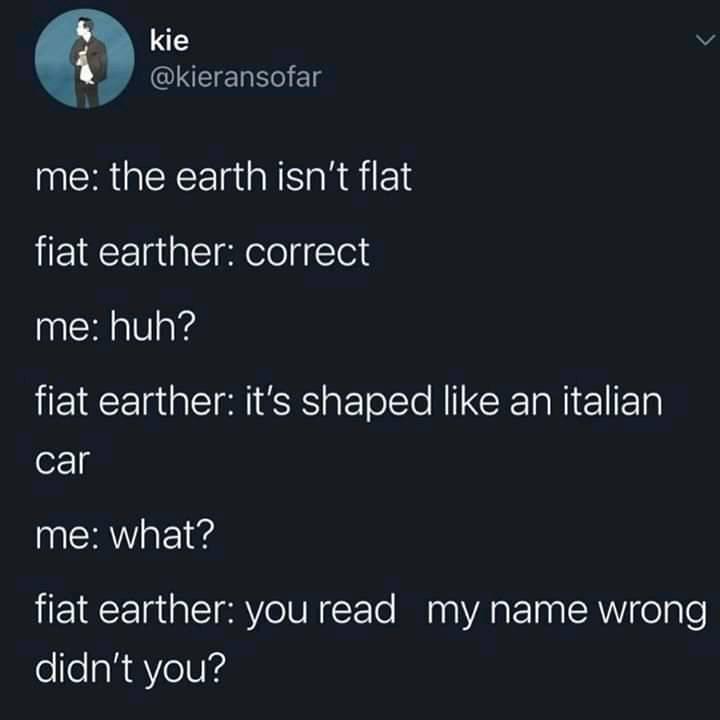 kie v QIEIEL Sl me the earth isnt flat fiat earther correct me huh fiat earther its shaped like an italian car me what fiat earther youread my name wrong didnt you
