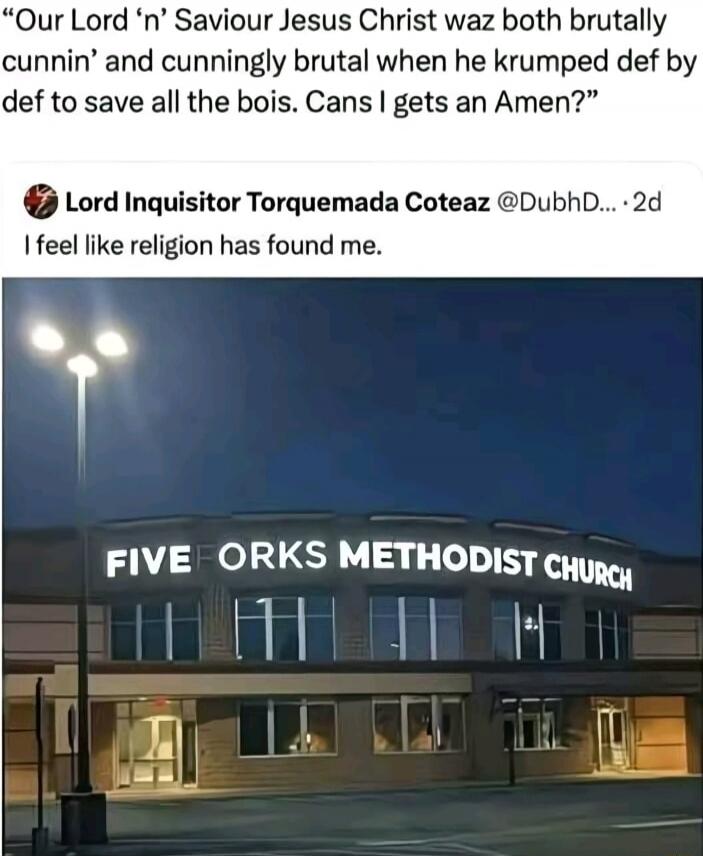 Our Lord 'n' Saviour Jesus Christ waz both brutally cunnin' and cunningly brutal when he krumped def by def to save all the bois. Cans I gets an Amen? Lord Inquisitor Torquemada Coteaz I feel like religion has found me. FIVE FORKS METHODIST CHURCH