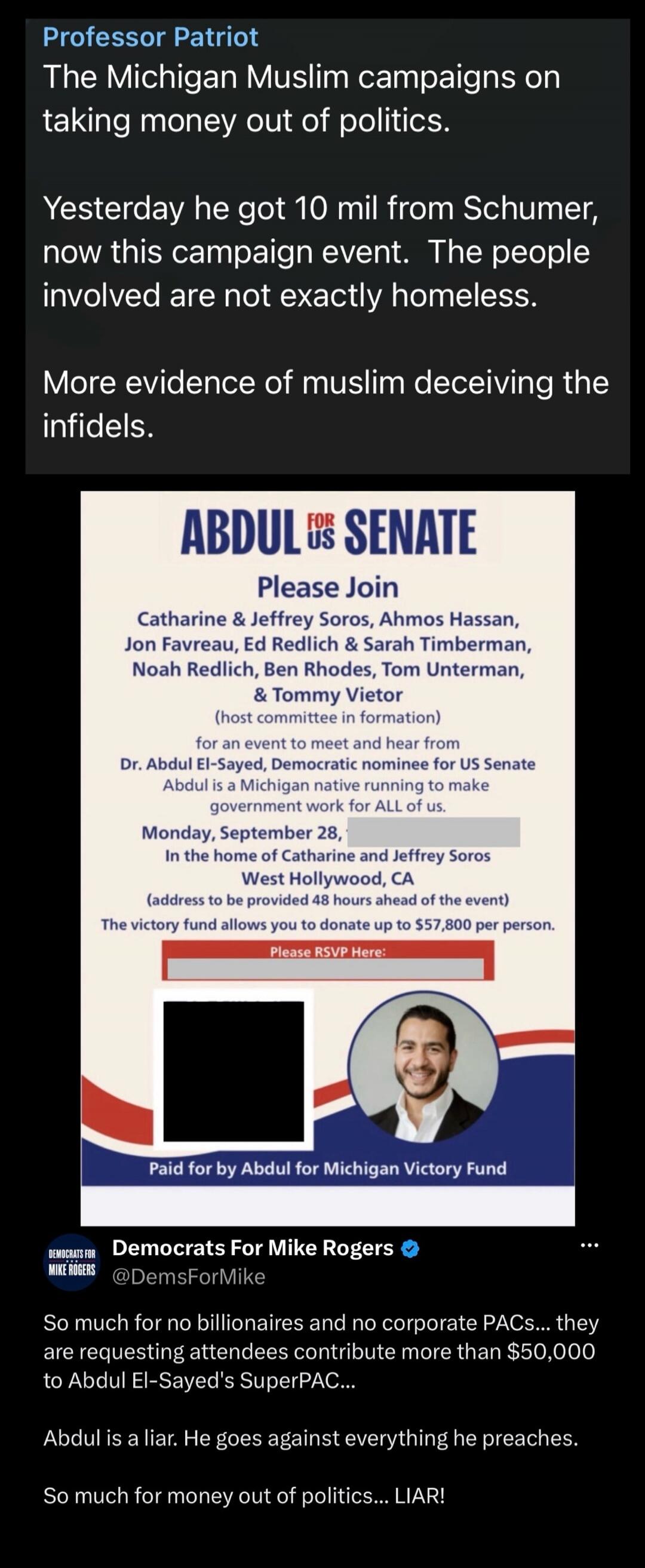 Professor Patriot The Michigan Muslim campaigns on taking money out of politics. Yesterday he got 10 mil from Schumer, now this campaign event. The people involved are not exactly homeless. More evidence of muslim deceiving the infidels. ABDUL FOR US SENATE Please Join Catharine & Jeffrey Soros, Ahmos Hassan, Jon Favreau, Ed Redlich & Sarah Timberm