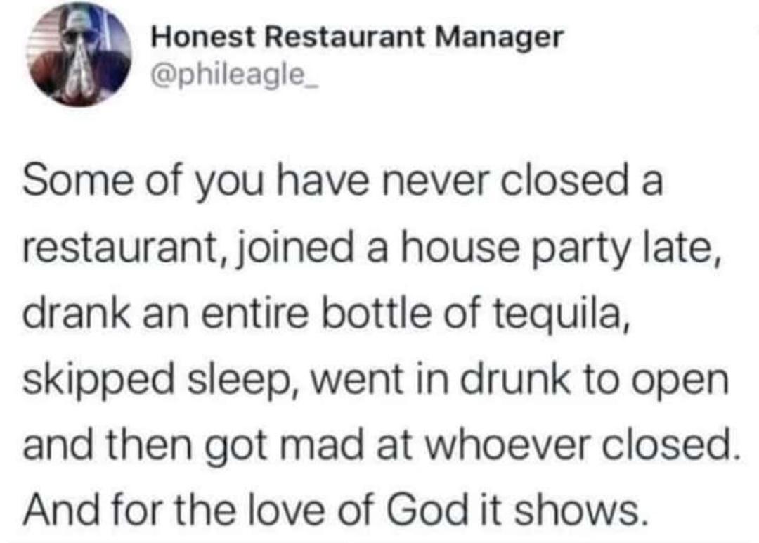 Honest Restaurant Manager phileagle_ Some of you have never closed a restaurant joined a house party late drank an entire bottle of tequila skipped sleep went in drunk to open and then got mad at whoever closed And for the love of God it shows