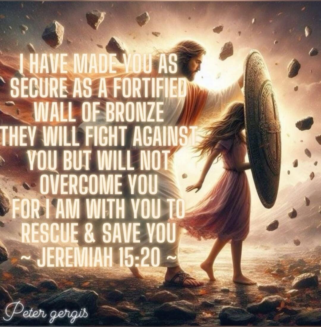 I HAVE MADE YOU AS SECURE AS A FORTIFIED WALL OF BRONZE THEY WILL FIGHT AGAINST YOU BUT WILL NOT OVERCOME YOU FOR I AM WITH YOU TO RESCUE & SAVE YOU ~ JEREMIAH 15:20 ~ Peter gergis
