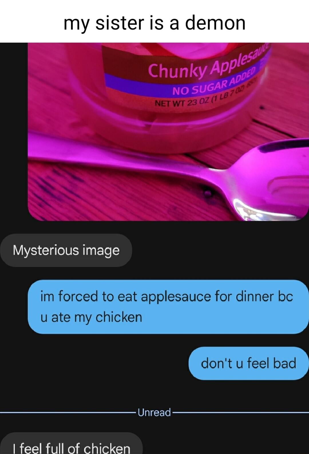 y sister is a demon Mysterious image im forced to eat applesauce for dinner bc u ate my chicken dont u feel bad Unread feel full of chicken