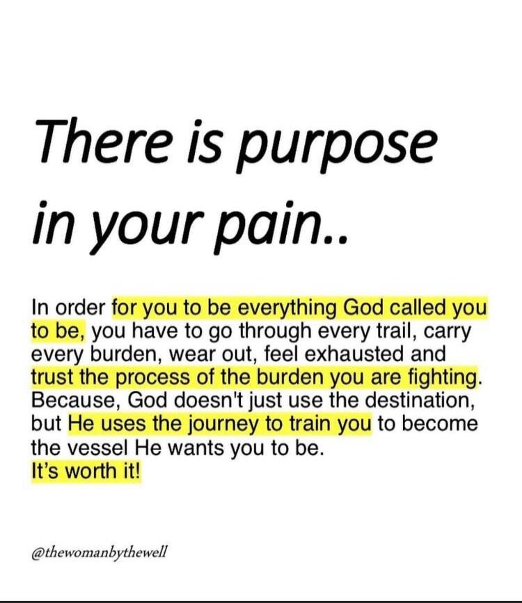 There is purpose in your pain.. In order for you to be everything God called you to be, you have to go through every trail, carry every burden, wear out, feel exhausted and trust the process of the burden you are fighting. Because, God doesn't just use the destination, but He uses the journey to train you to become the vessel He wants you to be. It