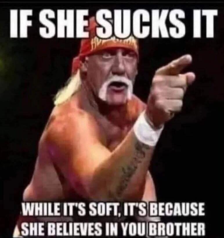 IF SHE SUCKS IT WHILE IT'S SOFT, IT'S BECAUSE SHE BELIEVES IN YOU BROTHER