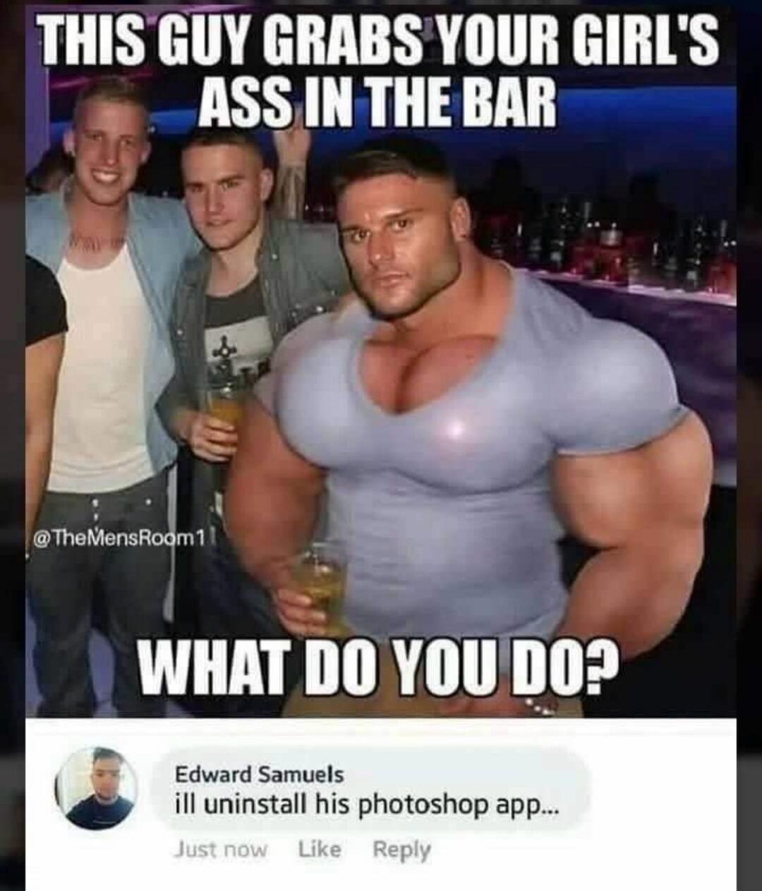 THIS GUY GRABS YOUR GIRL'S ASS IN THE BAR WHAT DO YOU DO? @TheMensRoom11 Edward Samuels ill uninstall his photoshop app... Just now Like Reply