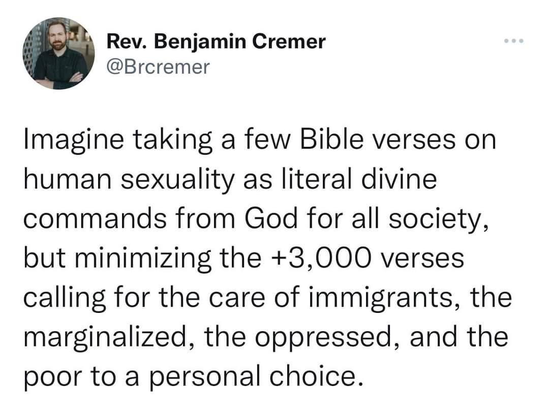 Rev Benjamin Cremer Breremer Imagine taking a few Bible verses on human sexuality as literal divine commands from God for all society but minimizing the 3000 verses calling for the care of immigrants the marginalized the oppressed and the poor to a personal choice