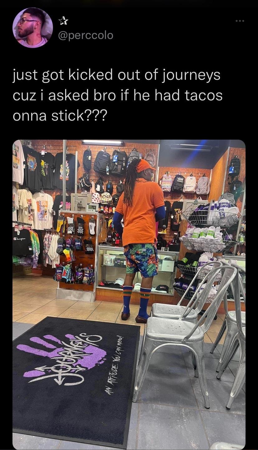 perccolo just got kicked out of journeys cuz i asked bro if he had tacos onna stick