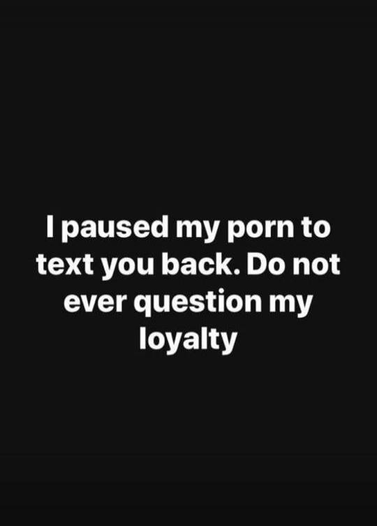 I paused my porn to text you back. Do not ever question my loyalty