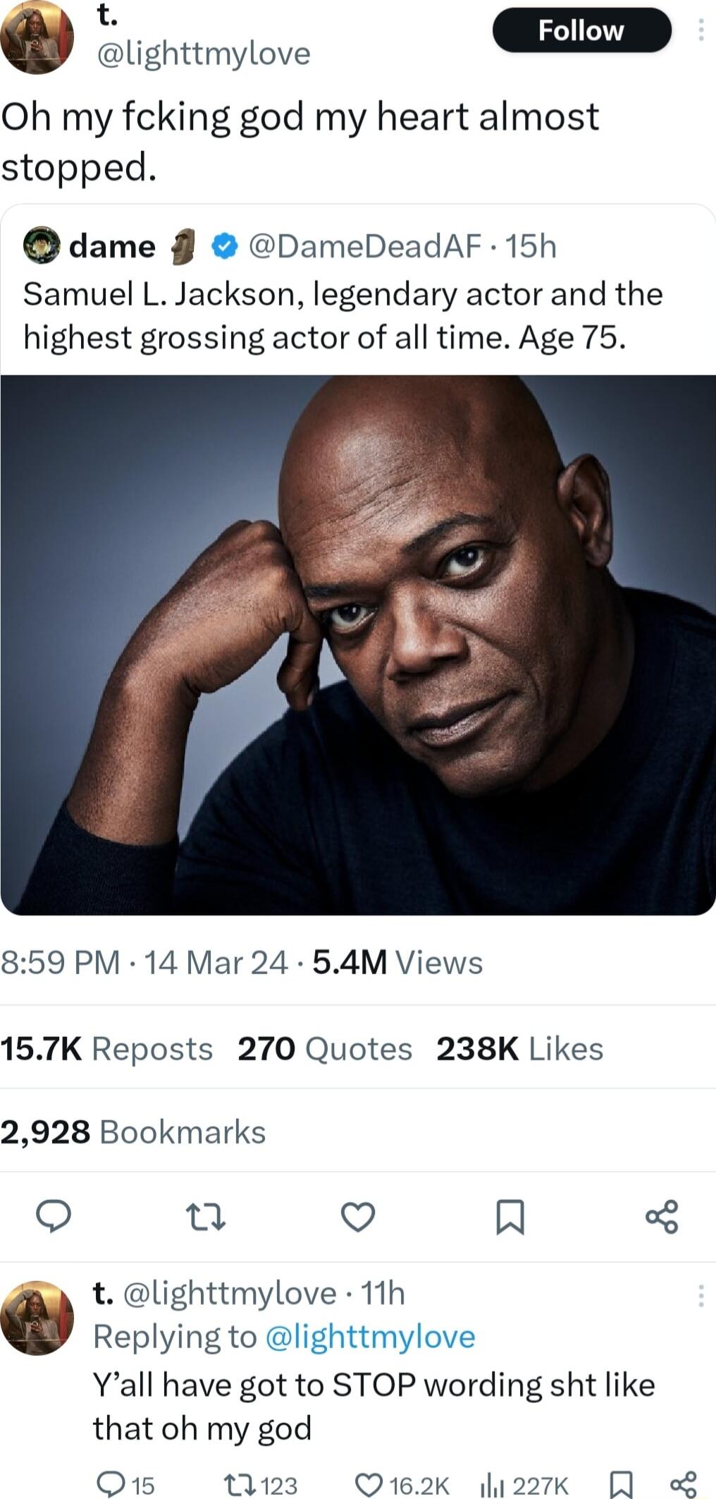 t w lighttmylove m Oh my fcking god my heart almost stopped dame DameDeadAF 15h Samuel L Jackson legendary actor and the highest grossing actor of all time Age 75 859 PM 14 Mar 24 54M Views 157K Reposts 270 Quotes 238K Likes 2928 Bookmarks o 2 Q IN t lighttmylove 11h Replying to lighttmylove Yall have got to STOP wording sht like that oh my god Q15 1123 Q12K 227k QA L