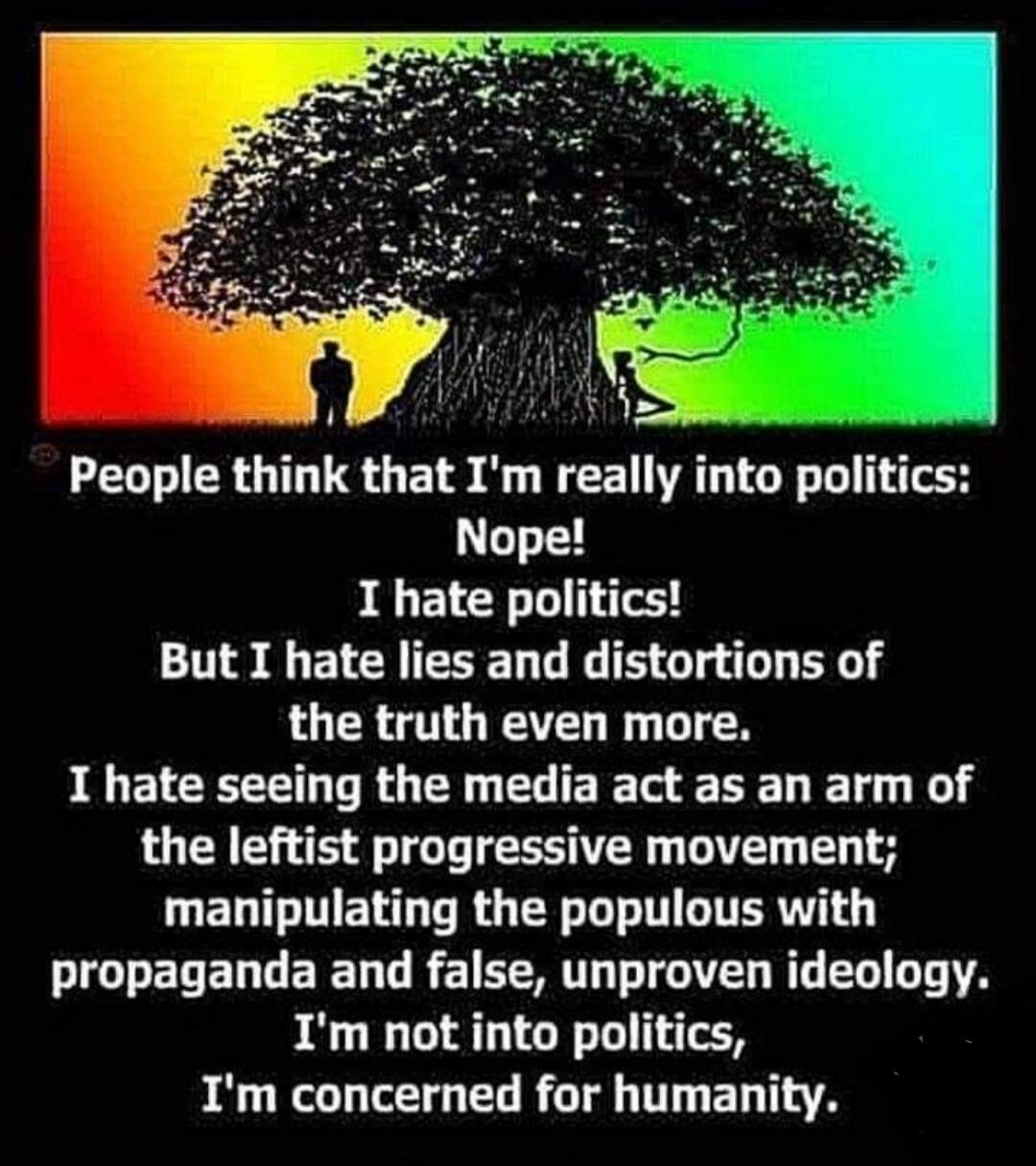 People think that I'm really into politics: Nope! I hate politics! But I hate lies and distortions of the truth even more. I hate seeing the media act as an arm of the leftist progressive movement; manipulating the populous with propaganda and false, unproven ideology. I'm not into politics, I'm concerned for humanity.