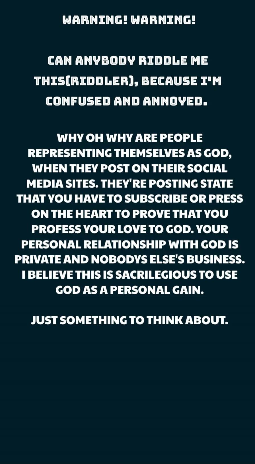 WARNING! WARNING! 
CAN ANYBODY RIDDLE ME THIS(RIDDLER), BECAUSE I'M CONFUSED AND ANNOYED.
WHY OH WHY ARE PEOPLE REPRESENTING THEMSELVES AS GOD, WHEN THEY POST ON THEIR SOCIAL MEDIA SITES. THEY'RE POSTING STATE THAT YOU HAVE TO SUBSCRIBE OR PRESS ON THE HEART TO PROVE THAT YOU PROFEss YOUR LOVE TO GOD. YOUR PERSONAL RELATIONSHIP WITH GOD IS PRIVATE 