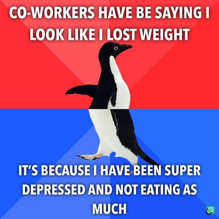 CO WORKERS HAVE BE SAYING LOOK LIKE LOST WEIGHT ITS BECAUSE HAVE BEEN SUPER DEPRESSED AND NOT EATING AS MUCH a