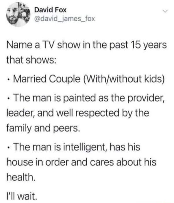 5 F David Fox david_james_fox Name a TV show in the past 15 years that shows Married Couple Withwithout kids The man is painted as the provider leader and well respected by the family and peers The man is intelligent has his house in order and cares about his health Ill wait