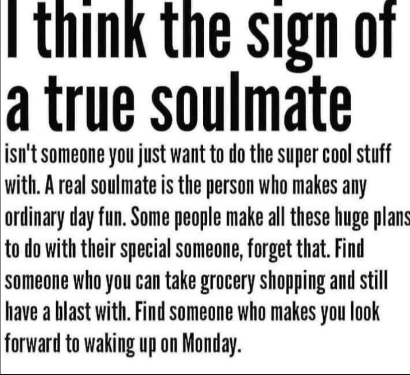 think the sign o1 a true soulmate isnt someone you just want to do the super cool stuff with A real soulmate is the person who makes any ordinary day fun Some people make all these huge plans to do with their special someone forget that Find someone who you can take grocery shopping and still have a blast with Find someone who makes you look forward to waking up on Monday