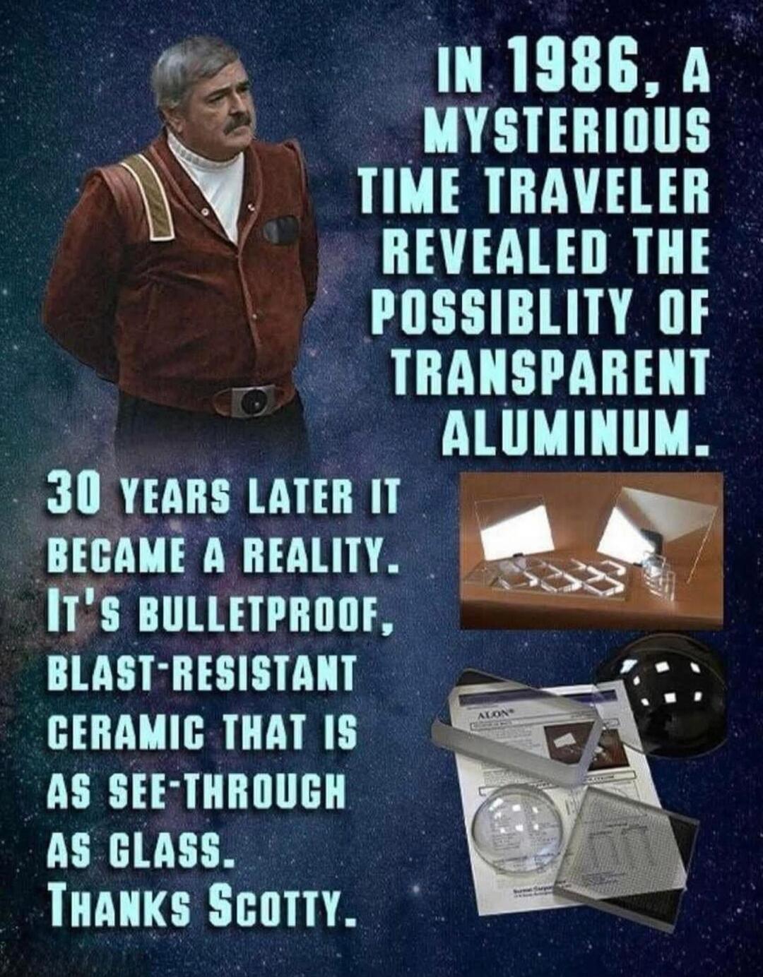 IN 1986, A MYSTERIOUS TIME TRAVELER REVEALED THE POSSIBILITY OF TRANSPARENT ALUMINUM. 30 YEARS LATER IT BECAME A REALITY. IT'S BULLETPROOF, BLAST-RESISTANT CERAMIC THAT IS AS SEE-THROUGH AS GLASS. THANKS SCOTTY.