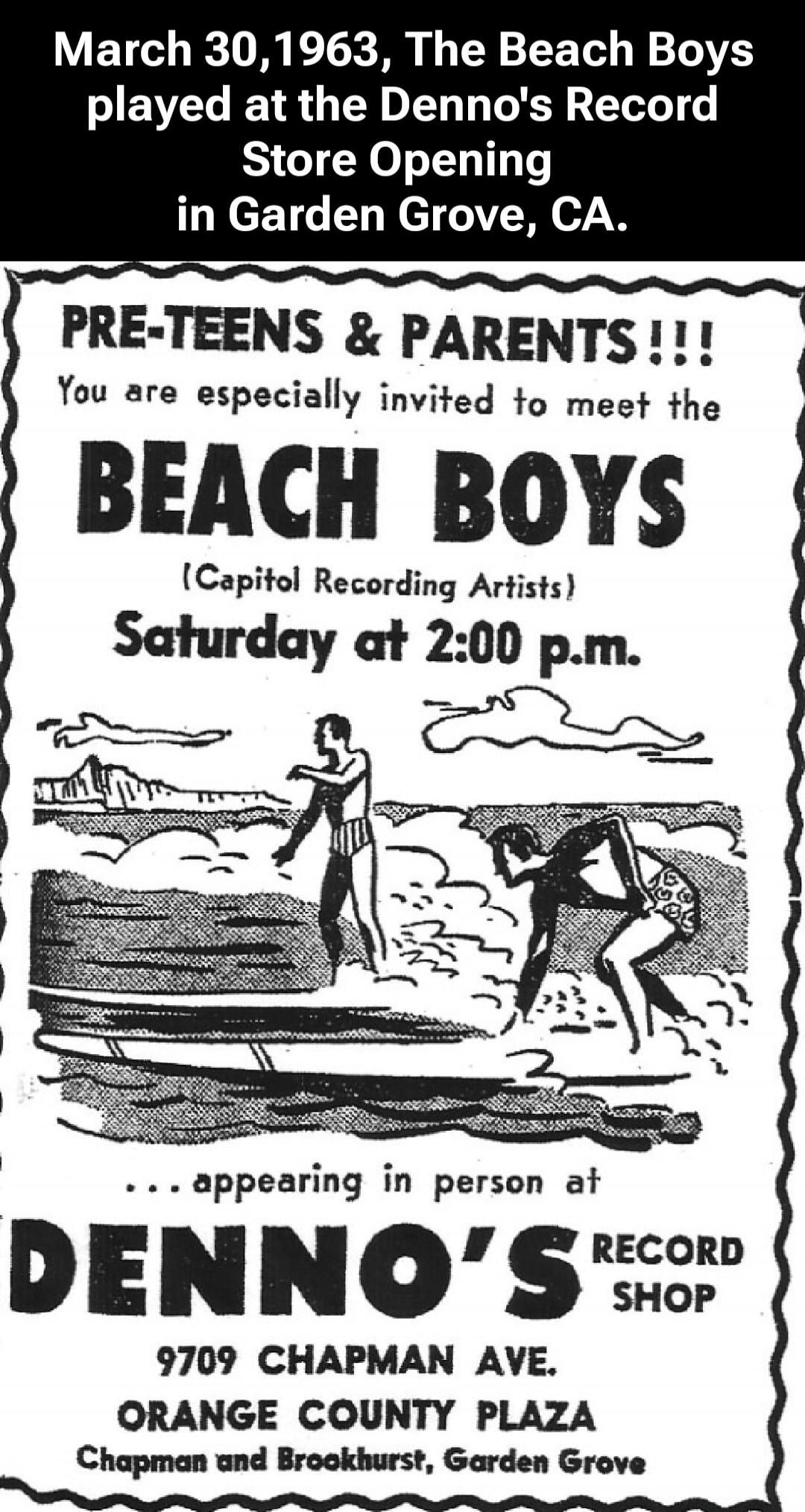 March 30, 1963, The Beach Boys played at the Denno's Record Store Opening in Garden Grove, CA. PRE-TEENS & PARENTS!!! You are especially invited to meet the BEACH BOYS (Capitol Recording Artists) Saturday at 2:00 p.m. ...appearing in person at DENNO'S RECORD SHOP 9709 CHAPMAN AVE. ORANGE COUNTY PLAZA Chapman and Brookhurst, Garden Grove