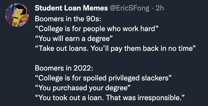 Student Loan Memes EricSFong 2h Boomers in the 90s College s for people who work hard You will earn a degree Take out loans Youll pay them back in no time Boomers in 2022 College s for spoiled privileged slackers You purchased your degree You took out a loan That was irresponsible