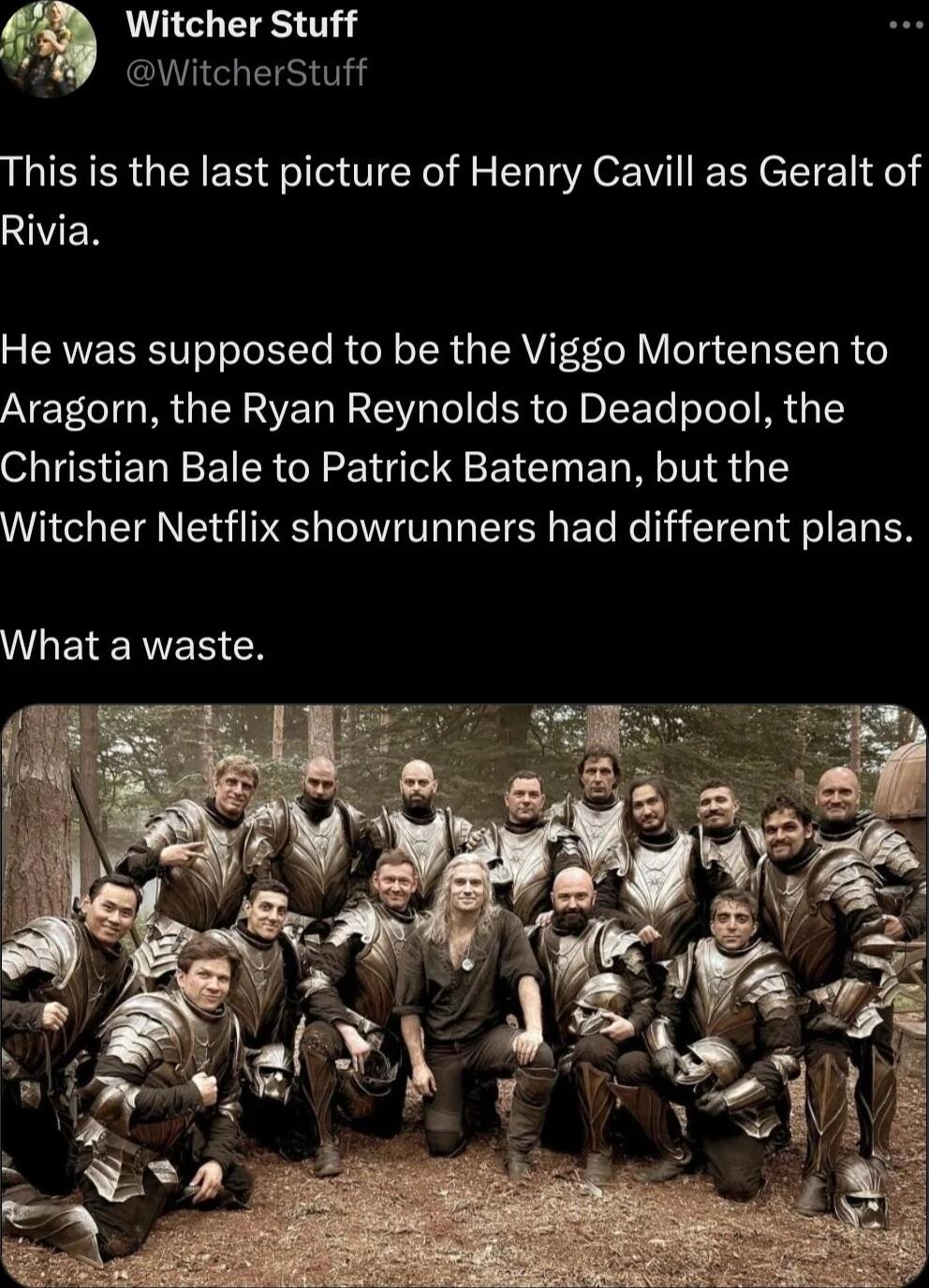 Witcher Stuff WitcherStuff This is the last picture of Henry Cavill as Geralt of AVEN 5 CRVEEREIe Tl Rt Te RN R Gy RVIT F VT CHETEI R Aragorn the Ryan Reynolds to Deadpool the Christian Bale to Patrick Bateman but the Witcher Netflix showrunners had different plans WLEIENER G