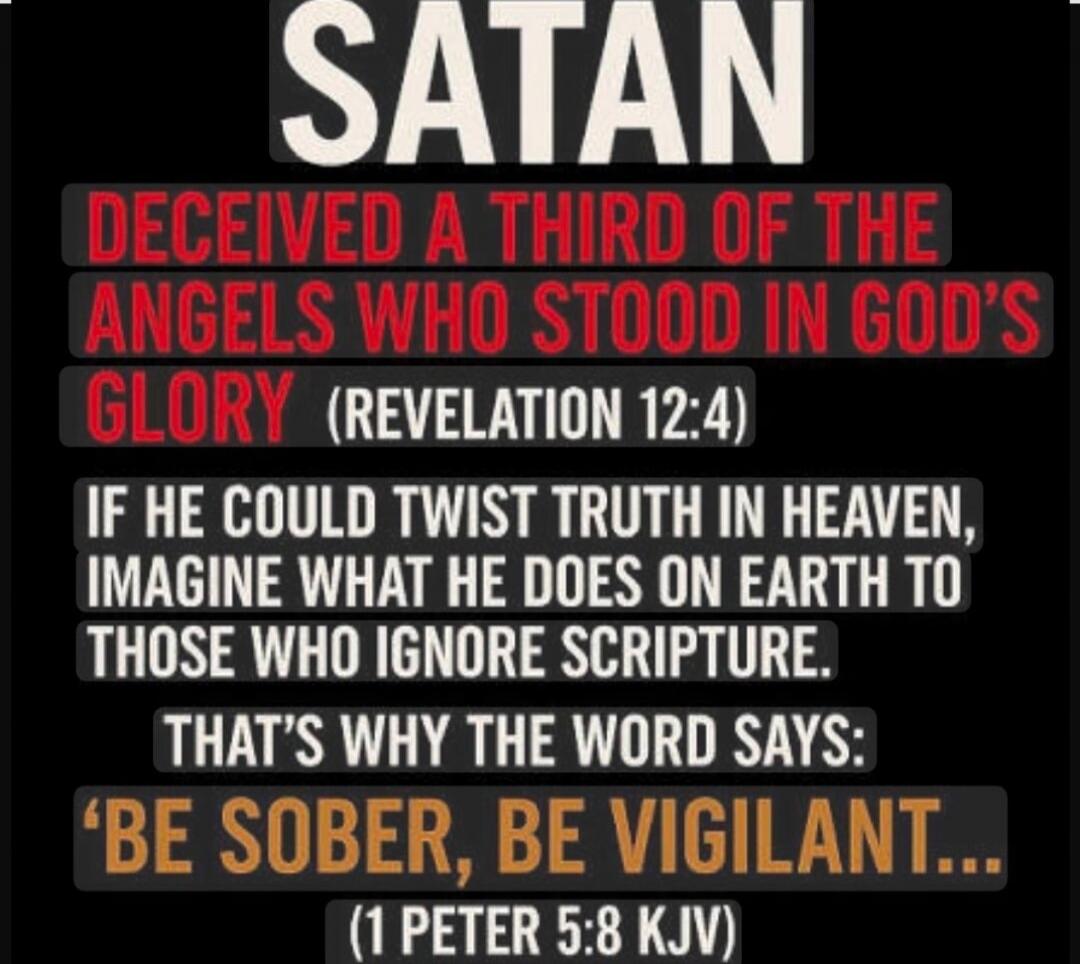 SATAN
DECEIVED A THIRD OF THE ANGELS WHO STOOD IN GOD'S GLORY (REVELATION 12:4)
IF HE COULD TWIST TRUTH IN HEAVEN, IMAGINE WHAT HE DOES ON EARTH TO THOSE WHO IGNORE SCRIPTURE.
THAT'S WHY THE WORD SAYS:
'BE SOBER, BE VIGILANT...'
(1 PETER 5:8 KJV)