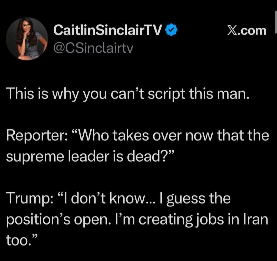This is why you can’t script this man. Reporter: “Who takes over now that the supreme leader is dead?” Trump: “I don’t know... I guess the position’s open. I’m creating jobs in Iran too.”