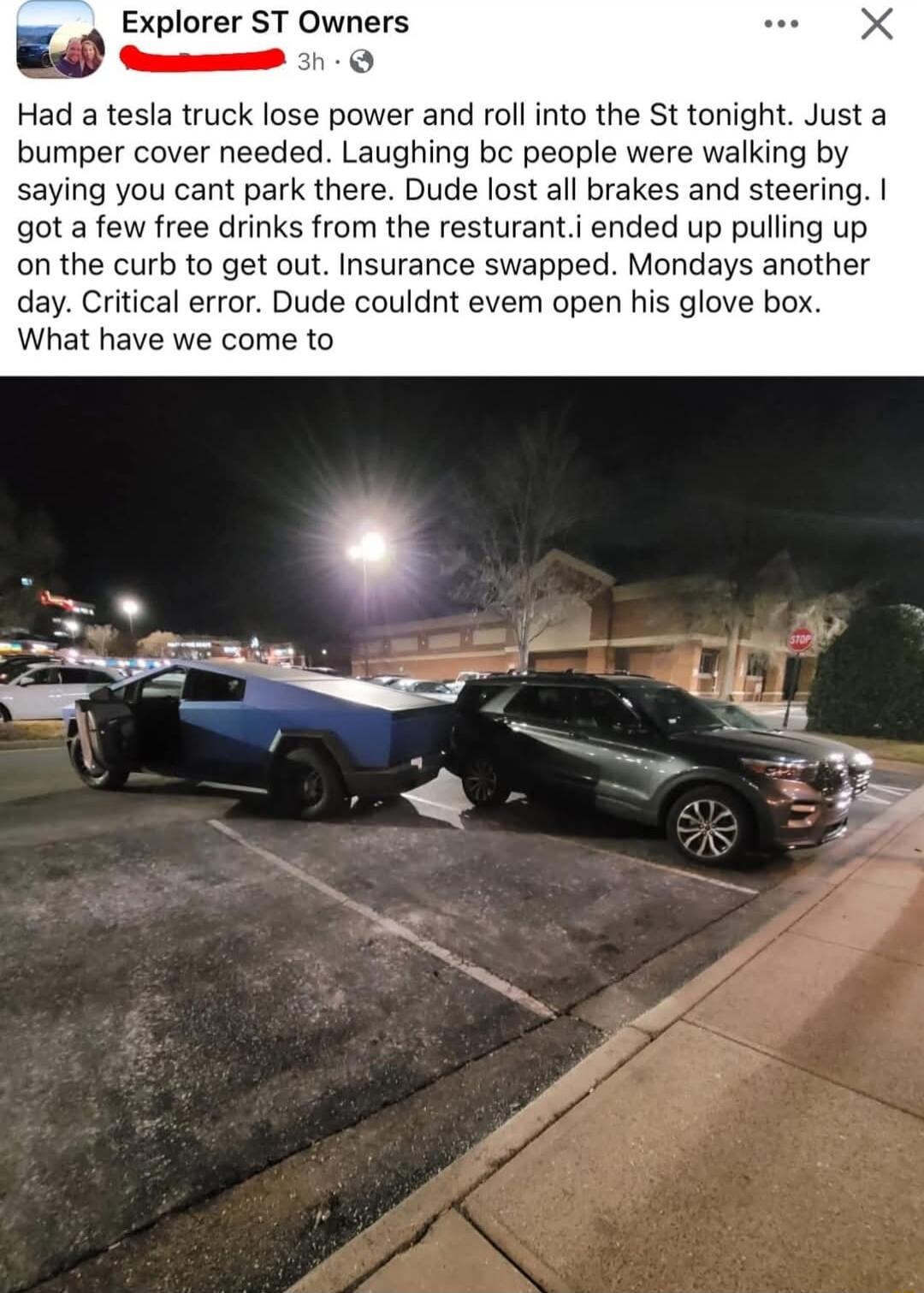 Explorer ST Owners Cmm O Had a tesla truck lose power and rollinto the St tonight Just a bumper cover needed Laughing bc people were walking by saying you cant park there Dude lost all brakes and steering got a few free drinks from the resturanti ended up pulling up on the curb to get out Insurance swapped Mondays another day Critical error Dude couldnt evem open his glove box What have we come to