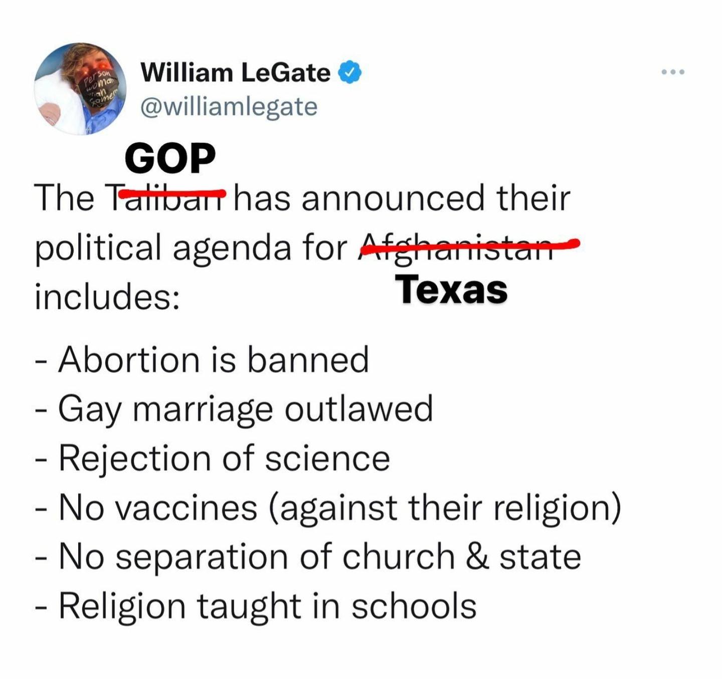 William LeGate williamlegate GOP The Teatirarr has announced their political agenda for Afgheamntstem includes Texas Abortion is banned Gay marriage outlawed Rejection of science No vaccines against their religion No separation of church state Religion taught in schools